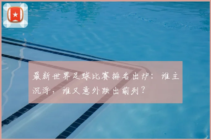 最新世界足球比赛排名出炉：谁主沉浮，谁又意外跌出前列？