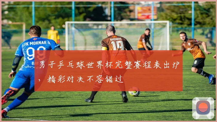 男子乒乓球世界杯完整赛程表出炉，精彩对决不容错过