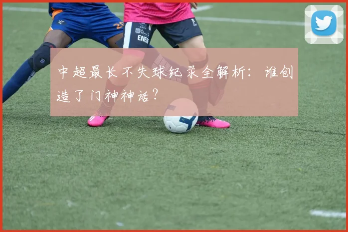 中超最长不失球纪录全解析:谁创造了门神神话?