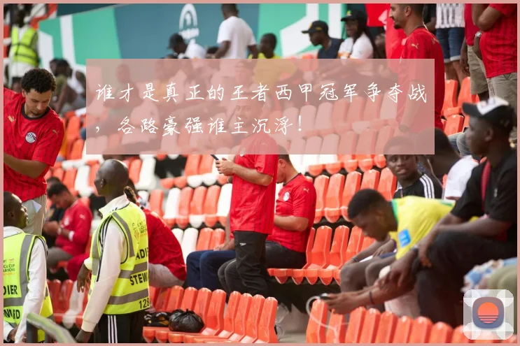 谁才是真正的王者西甲冠军争夺战，各路豪强谁主沉浮！