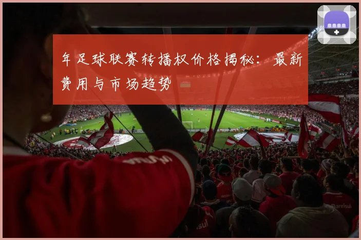 年足球联赛转播权价格揭秘：最新费用与市场趋势