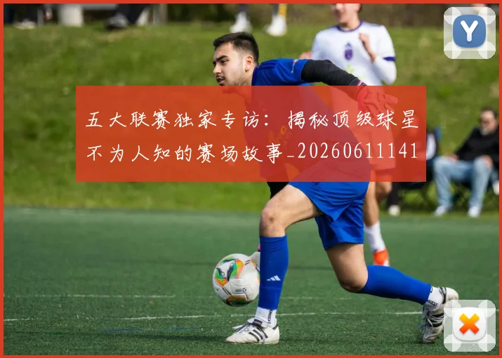 五大联赛独家专访：揭秘顶级球星不为人知的赛场故事_20260611141750
