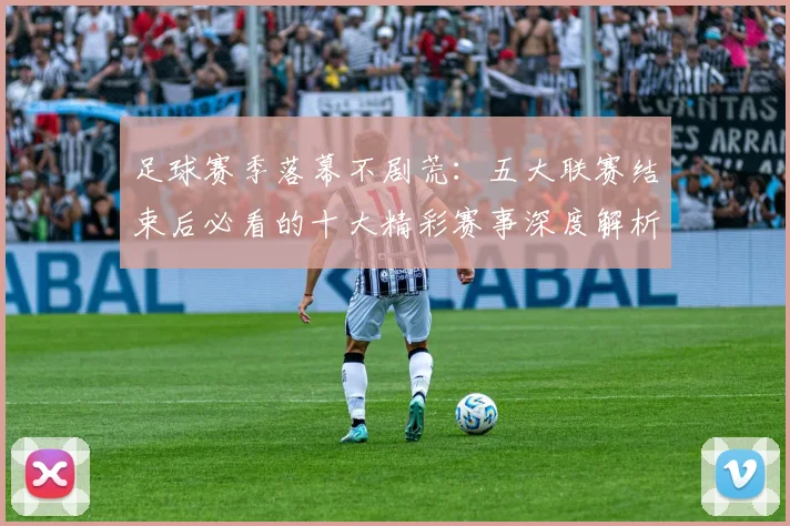 足球赛季落幕不剧荒：五大联赛结束后必看的十大精彩赛事深度解析
