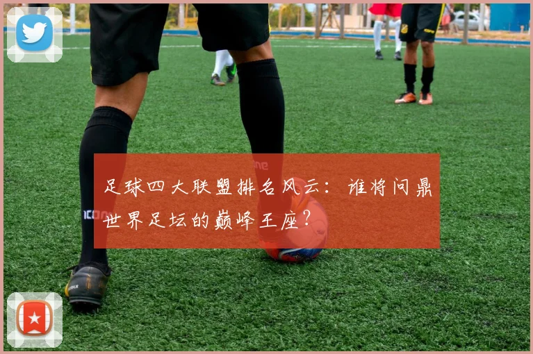 足球四大联盟排名风云:谁将问鼎世界足坛的巅峰王座?