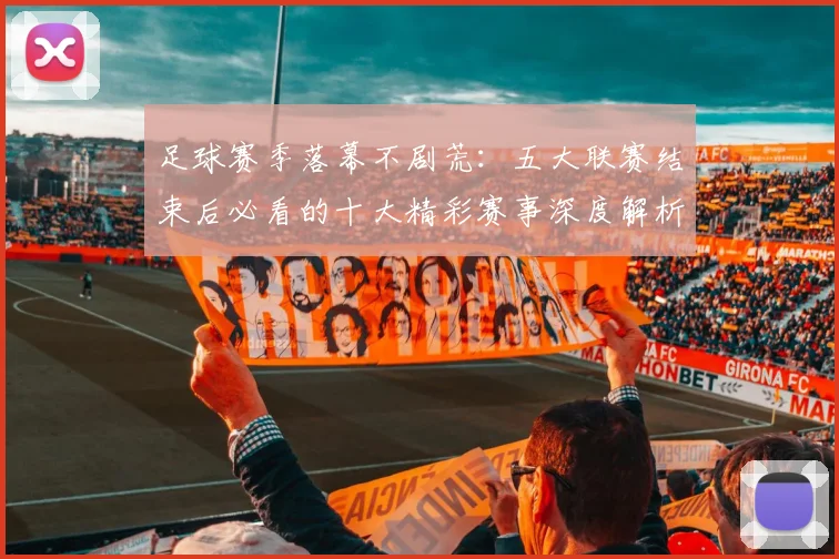 足球赛季落幕不剧荒：五大联赛结束后必看的十大精彩赛事深度解析