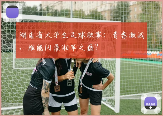 湖南省大学生足球联赛：青春激战，谁能问鼎湘军之巅？