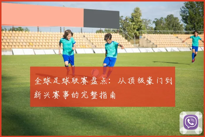 全球足球联赛盘点：从顶级豪门到新兴赛事的完整指南